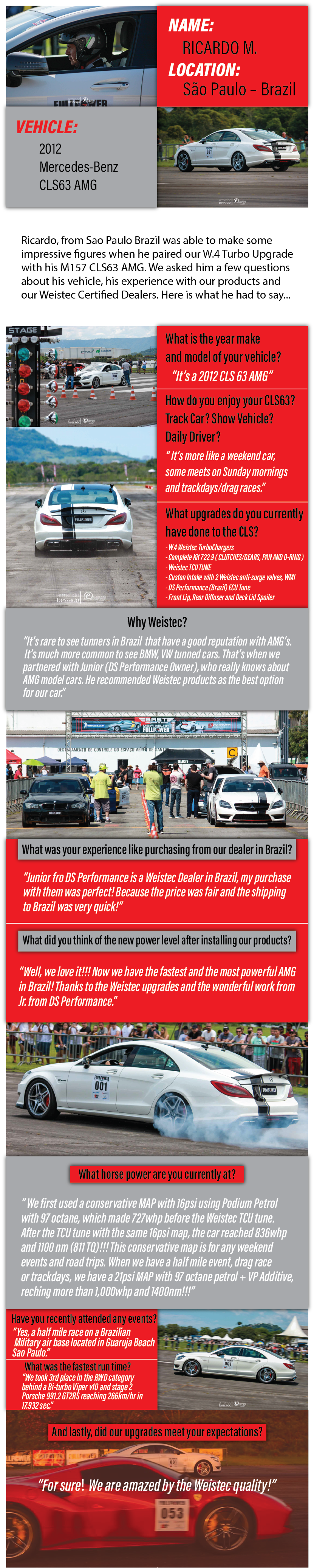 Name Ricardo M. Location Sao Paulo Brazil. Ricardo, from Sao Paulo Brazil was able to make some impressive figures when he paired our W4 Turbo Upgrade with M157 CLS63 AMG. We asked him a few questions about his vehicle, his experience with our products and our Weisetc Certified Dealers. Here is what he had to say... What is the year make and model of your vehicle? Its a 2012 CLS 63 AMG. How did you enjoy you CLS 63? Track Car? Show Vehicle? Daily Driver? Its more like a weekend car, some meets on Sunday mornings and trackdays slash drag races. What upgrades do you currently have done to the CLS? W$ Weustec Turbochargers. Complete Kit 722 point 9. Clutches, gears, pan and O ring. Weistec TCU Tune. Custom Intake with 2 Weistec anti surge vales. WMI. DS Performance ECU tune from Brazil. Front Lip, Rear Diffuser and Deck Lid Spoiler. Why Weistec? Its rare to see tuners in Brazil that have a good reputation with AMGs. Its much more common to see BMW and VW tuned cars. Thats when we partnered with Junior, the owner of DS Performance, who really knows about AMG model cars. He recommended Weistec products as the best option for our car. What was your experience like purchasing from our dealer in Brazil? Junior from DS Performance is a Weistec Dealer in Brazil, my purchase with them was perfect! Because the price was fair and the shipping to Brazil was very quick! What did you think of the new power level after installing our product? Well, we love it! Now we have the fastest and most powerful AMG in Brazil! Thanks to the Weistec upgradeds and the wonderful work from Junior from DS Performance. What horse power are you currently at? We first used a conservative MAP with 16 psi using podium petrol with 97 octane, which made 727 Wheel horse power before the Weistec TCU Tune. After the TCU tune with the same 16 psi map, the car reached 836 Wheel horse power and 1100 newton meters or 811 TQ! This conservative map is for any weekend events and roadt trips. When we have a half mile event, drag race or trackdays, we have a 21 psi MAP with 97 octane petrol plus VP additive, reaching more than 1000 wheel horse power and 1400 newton meters! Have you recently attended any events? Yes, a half mile race on a Brazil Military air base located in Gauruja Beach Sao Paulo. What was the fastest run time? We took third place in the RWD category behind a Bi turbo Viper v10 and stage 2 Porsche 992 point 1 GT2 RS reaching 266 km per hour in 17 point 932 seconds. And lastly, did our upgrades meet your expectations? For sure! We are amazed by the Weistec quality!